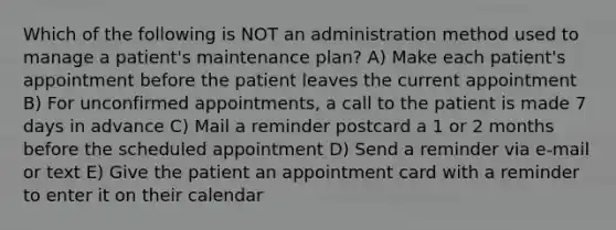 Which of the following is NOT an administration method used to manage a patient's maintenance plan? A) Make each patient's appointment before the patient leaves the current appointment B) For unconfirmed appointments, a call to the patient is made 7 days in advance C) Mail a reminder postcard a 1 or 2 months before the scheduled appointment D) Send a reminder via e-mail or text E) Give the patient an appointment card with a reminder to enter it on their calendar