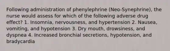 Following administration of phenylephrine (Neo-Synephrine), the nurse would assess for which of the following adverse drug effect? 1. Insomnia, nervousness, and hypertension 2. Nausea, vomiting, and hypotension 3. Dry mouth, drowsiness, and dyspnea 4. Increased bronchial secretions, hypotension, and bradycardia