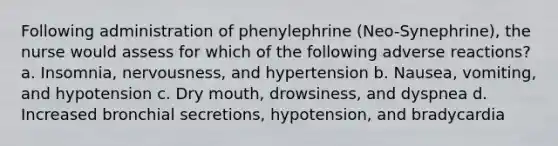 Following administration of phenylephrine (Neo-Synephrine), the nurse would assess for which of the following adverse reactions? a. Insomnia, nervousness, and hypertension b. Nausea, vomiting, and hypotension c. Dry mouth, drowsiness, and dyspnea d. Increased bronchial secretions, hypotension, and bradycardia