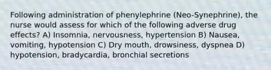 Following administration of phenylephrine (Neo-Synephrine), the nurse would assess for which of the following adverse drug effects? A) Insomnia, nervousness, hypertension B) Nausea, vomiting, hypotension C) Dry mouth, drowsiness, dyspnea D) hypotension, bradycardia, bronchial secretions