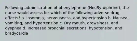 Following administration of phenylephrine (NeoSynephrine), the nurse would assess for which of the following adverse drug effects? a. Insomnia, nervousness, and hypertension b. Nausea, vomiting, and hypertension c. Dry mouth, drowsiness, and dyspnea d. Increased bronchial secretions, hypotension, and bradycardia