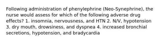 Following administration of phenylephrine (Neo-Synephrine), the nurse would assess for which of the following adverse drug effects? 1. insomnia, nervousness, and HTN 2. N/V, hypotension 3. dry mouth, drowsiness, and dyspnea 4. increased bronchial secretions, hypotension, and bradycardia