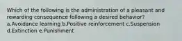 Which of the following is the administration of a pleasant and rewarding consequence following a desired behavior? a.Avoidance learning b.Positive reinforcement c.Suspension d.Extinction e.Punishment