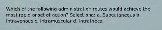 Which of the following administration routes would achieve the most rapid onset of action? Select one: a. Subcutaneous b. Intravenous c. Intramuscular d. Intrathecal