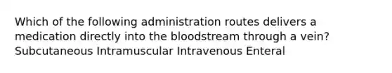 Which of the following administration routes delivers a medication directly into the bloodstream through a vein? Subcutaneous Intramuscular Intravenous Enteral