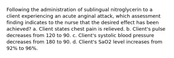 Following the administration of sublingual nitroglycerin to a client experiencing an acute anginal attack, which assessment finding indicates to the nurse that the desired effect has been achieved? a. Client states chest pain is relieved. b. Client's pulse decreases from 120 to 90. c. Client's systolic blood pressure decreases from 180 to 90. d. Client's SaO2 level increases from 92% to 96%.