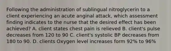 Following the administration of sublingual nitroglycerin to a client experiencing an acute anginal attack, which assessment finding indicates to the nurse that the desired effect has been achieved? A. client states chest pain is relieved B. client's pulse decreases from 120 to 90 C. client's systolic BP decreases from 180 to 90. D. clients Oxygen level increases form 92% to 96%