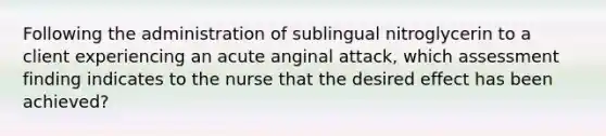 Following the administration of sublingual nitroglycerin to a client experiencing an acute anginal attack, which assessment finding indicates to the nurse that the desired effect has been achieved?