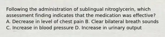 Following the administration of sublingual nitroglycerin, which assessment finding indicates that the medication was effective? A. Decrease in level of chest pain B. Clear bilateral breath sounds C. Increase in blood pressure D. Increase in urinary output