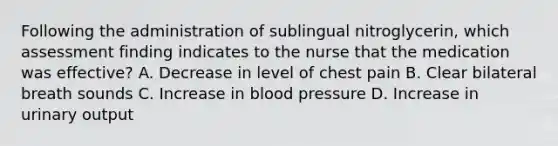 Following the administration of sublingual nitroglycerin, which assessment finding indicates to the nurse that the medication was effective? A. Decrease in level of chest pain B. Clear bilateral breath sounds C. Increase in blood pressure D. Increase in urinary output