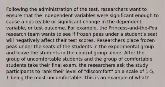 Following the administration of the test, researchers want to ensure that the independent variables were significant enough to cause a noticeable or significant change in the dependent variable, or test outcome. For example, the Princess-and-the-Pea research team wants to see if frozen peas under a student's seat will negatively affect their test scores. Researchers place frozen peas under the seats of the students in the experimental group and leave the students in the control group alone. After the group of uncomfortable students and the group of comfortable students take their final exam, the researchers ask the study participants to rank their level of "discomfort" on a scale of 1-5, 1 being the most uncomfortable. This is an example of what?