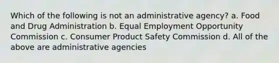 Which of the following is not an administrative agency? a. Food and Drug Administration b. Equal Employment Opportunity Commission c. Consumer Product Safety Commission d. All of the above are administrative agencies