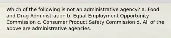 Which of the following is not an administrative agency? a. Food and Drug Administration b. Equal Employment Opportunity Commission c. Consumer Product Safety Commission d. All of the above are administrative agencies.