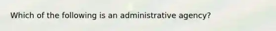 Which of the following is an administrative agency?