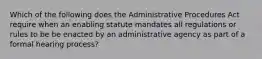 Which of the following does the Administrative Procedures Act require when an enabling statute mandates all regulations or rules to be be enacted by an administrative agency as part of a formal hearing process?