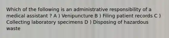 Which of the following is an administrative responsibility of a medical assistant ? A ) Venipuncture B ) Filing patient records C ) Collecting laboratory specimens D ) Disposing of hazardous waste