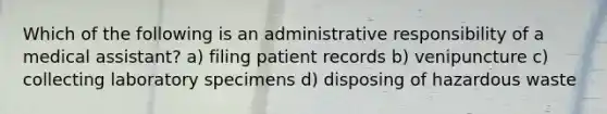 Which of the following is an administrative responsibility of a medical assistant? a) filing patient records b) venipuncture c) collecting laboratory specimens d) disposing of hazardous waste