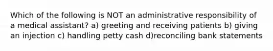 Which of the following is NOT an administrative responsibility of a medical assistant? a) greeting and receiving patients b) giving an injection c) handling petty cash d)reconciling bank statements