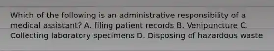 Which of the following is an administrative responsibility of a medical assistant? A. filing patient records B. Venipuncture C. Collecting laboratory specimens D. Disposing of hazardous waste