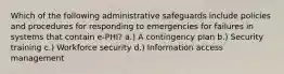 Which of the following administrative safeguards include policies and procedures for responding to emergencies for failures in systems that contain e-PHI? a.) A contingency plan b.) Security training c.) Workforce security d.) Information access management