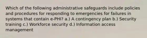 Which of the following administrative safeguards include policies and procedures for responding to emergencies for failures in systems that contain e-PHI? a.) A contingency plan b.) Security training c.) Workforce security d.) Information access management