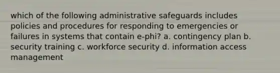 which of the following administrative safeguards includes policies and procedures for responding to emergencies or failures in systems that contain e-phi? a. contingency plan b. security training c. workforce security d. information access management