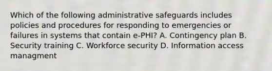 Which of the following administrative safeguards includes policies and procedures for responding to emergencies or failures in systems that contain e-PHI? A. Contingency plan B. Security training C. Workforce security D. Information access managment