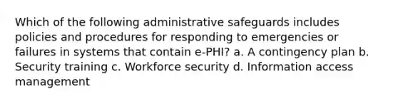 Which of the following administrative safeguards includes policies and procedures for responding to emergencies or failures in systems that contain e-PHI? a. A contingency plan b. Security training c. Workforce security d. Information access management