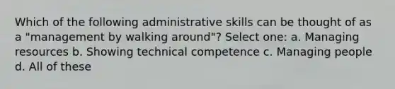 Which of the following administrative skills can be thought of as a "management by walking around"? Select one: a. Managing resources b. Showing technical competence c. Managing people d. All of these