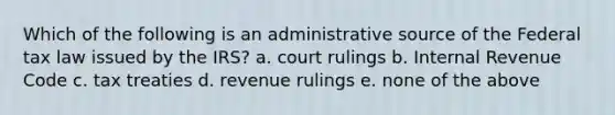 Which of the following is an administrative source of the Federal tax law issued by the IRS? a. court rulings b. Internal Revenue Code c. tax treaties d. revenue rulings e. none of the above