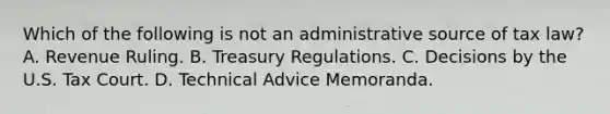 Which of the following is not an administrative source of tax law? A. Revenue Ruling. B. Treasury Regulations. C. Decisions by the U.S. Tax Court. D. Technical Advice Memoranda.