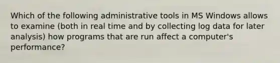 Which of the following administrative tools in MS Windows allows to examine (both in real time and by collecting log data for later analysis) how programs that are run affect a computer's performance?