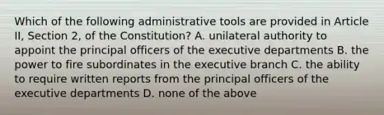 Which of the following administrative tools are provided in Article II, Section 2, of the Constitution? A. unilateral authority to appoint the principal officers of the executive departments B. the power to fire subordinates in the executive branch C. the ability to require written reports from the principal officers of the executive departments D. none of the above