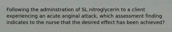 Following the adminstration of SL nitroglycerin to a client experiencing an acute anginal attack, which assessment finding indicates to the nurse that the desired effect has been achieved?