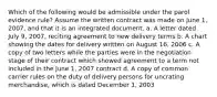 Which of the following would be admissible under the parol evidence rule? Assume the written contract was made on June 1, 2007, and that it is an integrated document. a. A letter dated July 9, 2007, reciting agreement to new delivery terms b. A chart showing the dates for delivery written on August 16, 2006 c. A copy of two letters while the parties were in the negotiation stage of their contract which showed agreement to a term not included in the June 1, 2007 contract d. A copy of common carrier rules on the duty of delivery persons for uncrating merchandise, which is dated December 1, 2003