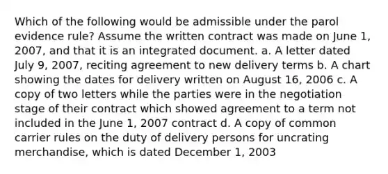 Which of the following would be admissible under the parol evidence rule? Assume the written contract was made on June 1, 2007, and that it is an integrated document. a. A letter dated July 9, 2007, reciting agreement to new delivery terms b. A chart showing the dates for delivery written on August 16, 2006 c. A copy of two letters while the parties were in the negotiation stage of their contract which showed agreement to a term not included in the June 1, 2007 contract d. A copy of common carrier rules on the duty of delivery persons for uncrating merchandise, which is dated December 1, 2003