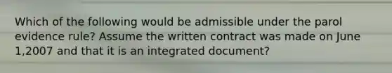 Which of the following would be admissible under the parol evidence rule? Assume the written contract was made on June 1,2007 and that it is an integrated document?