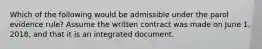 Which of the following would be admissible under the parol evidence rule? Assume the written contract was made on June 1, 2018, and that it is an integrated document.