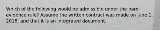 Which of the following would be admissible under the parol evidence rule? Assume the written contract was made on June 1, 2018, and that it is an integrated document.