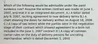 Which of the following would be admissible under the parol evidence rule? Assume the written contract was made on June 1, 2007, and that it is an integrated document. A.) A letter dated July 9, 2007, reciting agreement to new delivery terms B.) A chart showing the dates for delivery written on August 16, 2006 C.) A copy of two letters while the parties were in the negotiation stage of their contract which showed agreement to a term not included in the June 1, 2007 contract D.) A copy of common carrier rules on the duty of delivery persons for uncrating merchandise, which is dated December 1, 2003