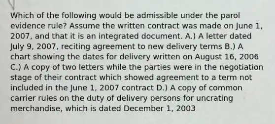 Which of the following would be admissible under the parol evidence rule? Assume the written contract was made on June 1, 2007, and that it is an integrated document. A.) A letter dated July 9, 2007, reciting agreement to new delivery terms B.) A chart showing the dates for delivery written on August 16, 2006 C.) A copy of two letters while the parties were in the negotiation stage of their contract which showed agreement to a term not included in the June 1, 2007 contract D.) A copy of common carrier rules on the duty of delivery persons for uncrating merchandise, which is dated December 1, 2003