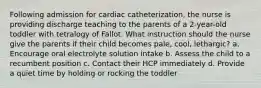 Following admission for cardiac catheterization, the nurse is providing discharge teaching to the parents of a 2-year-old toddler with tetralogy of Fallot. What instruction should the nurse give the parents if their child becomes pale, cool, lethargic? a. Encourage oral electrolyte solution intake b. Assess the child to a recumbent position c. Contact their HCP immediately d. Provide a quiet time by holding or rocking the toddler