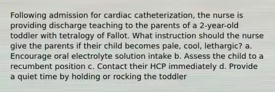 Following admission for cardiac catheterization, the nurse is providing discharge teaching to the parents of a 2-year-old toddler with tetralogy of Fallot. What instruction should the nurse give the parents if their child becomes pale, cool, lethargic? a. Encourage oral electrolyte solution intake b. Assess the child to a recumbent position c. Contact their HCP immediately d. Provide a quiet time by holding or rocking the toddler