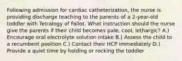 Following admission for cardiac catheterization, the nurse is providing discharge teaching to the parents of a 2-year-old toddler with Tetralogy of Fallot. What instruction should the nurse give the parents if their child becomes pale, cool, lethargic? A.) Encourage oral electrolyte solution intake B.) Assess the child to a recumbent position C.) Contact their HCP immediately D.) Provide a quiet time by holding or rocking the toddler