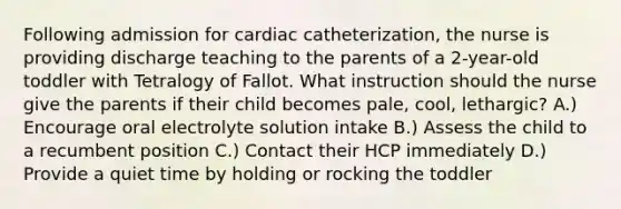 Following admission for cardiac catheterization, the nurse is providing discharge teaching to the parents of a 2-year-old toddler with Tetralogy of Fallot. What instruction should the nurse give the parents if their child becomes pale, cool, lethargic? A.) Encourage oral electrolyte solution intake B.) Assess the child to a recumbent position C.) Contact their HCP immediately D.) Provide a quiet time by holding or rocking the toddler