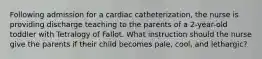 Following admission for a cardiac catheterization, the nurse is providing discharge teaching to the parents of a 2-year-old toddler with Tetralogy of Fallot. What instruction should the nurse give the parents if their child becomes pale, cool, and lethargic?