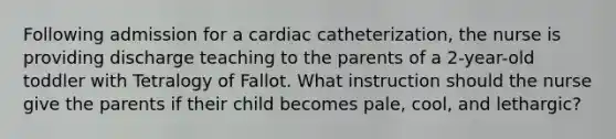 Following admission for a cardiac catheterization, the nurse is providing discharge teaching to the parents of a 2-year-old toddler with Tetralogy of Fallot. What instruction should the nurse give the parents if their child becomes pale, cool, and lethargic?