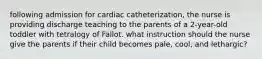 following admission for cardiac catheterization, the nurse is providing discharge teaching to the parents of a 2-year-old toddler with tetralogy of Fallot. what instruction should the nurse give the parents if their child becomes pale, cool, and lethargic?