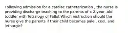 Following admission for a cardiac catheterization , the nurse is providing discharge teaching to the parents of a 2-year -old toddler with Tetralogy of Fallot Which instruction should the nurse give the parents if their child becomes pale , cool, and lethargic?