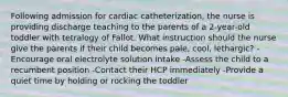 Following admission for cardiac catheterization, the nurse is providing discharge teaching to the parents of a 2-year-old toddler with tetralogy of Fallot. What instruction should the nurse give the parents if their child becomes pale, cool, lethargic? -Encourage oral electrolyte solution intake -Assess the child to a recumbent position -Contact their HCP immediately -Provide a quiet time by holding or rocking the toddler